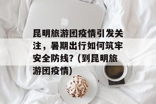 昆明旅游团疫情引发关注，暑期出行如何筑牢安全防线？(到昆明旅游团疫情)