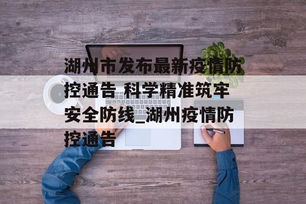 湖州市发布最新疫情防控通告 科学精准筑牢安全防线_湖州疫情防控通告